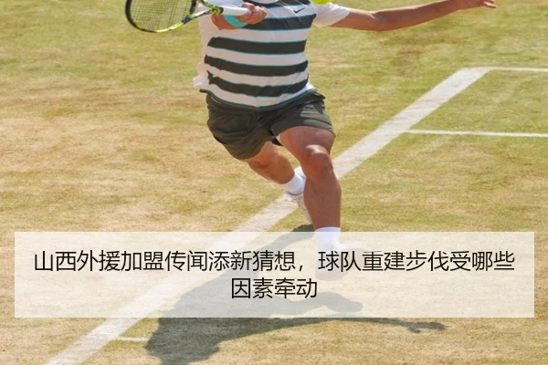 山西外援加盟传闻添新猜想，球队重建步伐受哪些因素牵动